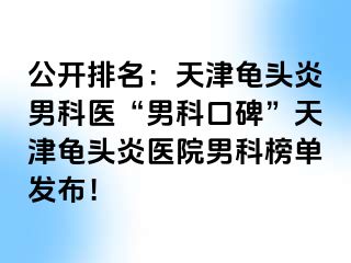 公开排名：天津龟头炎男科医“男科口碑”天津龟头炎医院男科榜单发布！
