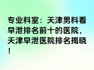 专业科室：天津男科看早泄排名前十的医院，天津早泄医院排名揭晓！