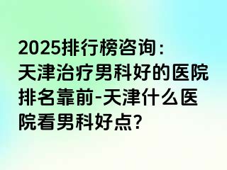 2025排行榜咨询：天津治疗男科好的医院排名靠前-天津什么医院看男科好点？