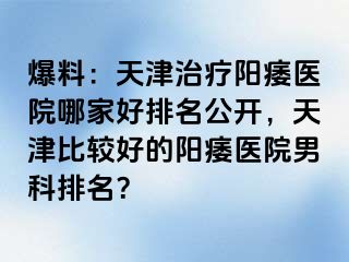 爆料：天津治疗阳痿医院哪家好排名公开，天津比较好的阳痿医院男科排名？