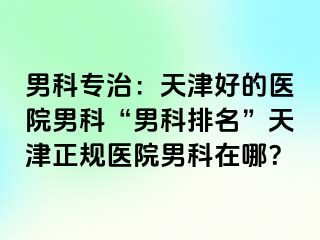 男科专治：天津好的医院男科“男科排名”天津正规医院男科在哪？