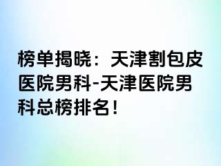 榜单揭晓：天津割包皮医院男科-天津医院男科总榜排名！