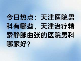 今日热点：天津医院男科有哪些，天津治疗精索静脉曲张的医院男科哪家好？