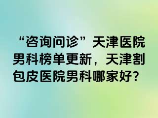 “咨询问诊”天津医院男科榜单更新，天津割包皮医院男科哪家好？