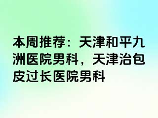 本周推荐：天津和平九洲医院男科，天津治包皮过长医院男科