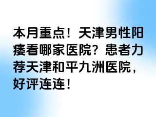 本月重点！天津男性阳痿看哪家医院？患者力荐天津和平九洲医院，好评连连！