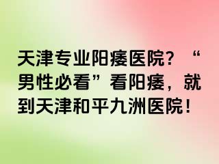 天津专业阳痿医院？“男性必看”看阳痿，就到天津和平九洲医院！