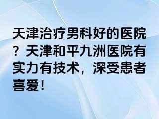 天津治疗男科好的医院？天津和平九洲医院有实力有技术，深受患者喜爱！
