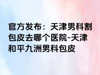官方发布：天津男科割包皮去哪个医院-天津和平九洲男科包皮