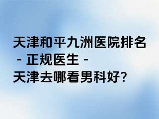 天津和平九洲医院排名 - 正规医生 - 天津去哪看男科好？