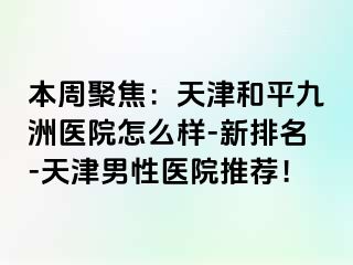 本周聚焦：天津和平九洲医院怎么样-新排名-天津男性医院推荐！