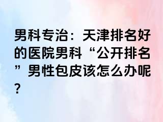 男科专治：天津排名好的医院男科“公开排名”男性包皮该怎么办呢？