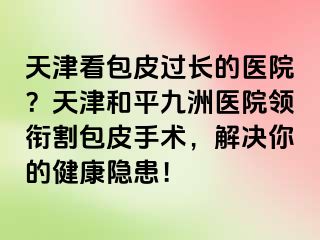天津看包皮过长的医院？天津和平九洲医院领衔割包皮手术，解决你的健康隐患！