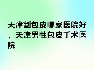 天津割包皮哪家医院好，天津男性包皮手术医院