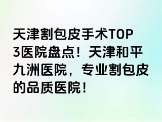 天津割包皮手术TOP3医院盘点！天津和平九洲医院，专业割包皮的品质医院！