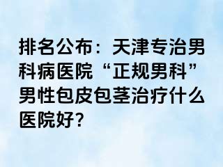 排名公布：天津专治男科病医院“正规男科”男性包皮包茎治疗什么医院好？