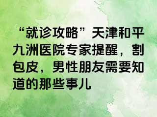 “就诊攻略”天津和平九洲医院专家提醒，割包皮，男性朋友需要知道的那些事儿
