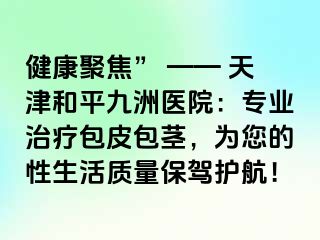 健康聚焦” —— 天津和平九洲医院：专业治疗包皮包茎，为您的性生活质量保驾护航！