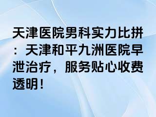 天津医院男科实力比拼：天津和平九洲医院早泄治疗，服务贴心收费透明！