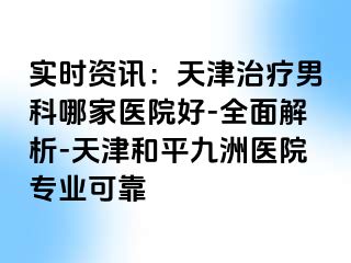 实时资讯：天津治疗男科哪家医院好-全面解析-天津和平九洲医院专业可靠