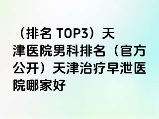 （排名 TOP3）天津医院男科排名（官方公开）天津治疗早泄医院哪家好