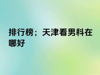 排行榜；天津看男科在哪好