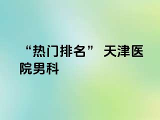 “热门排名” 天津医院男科