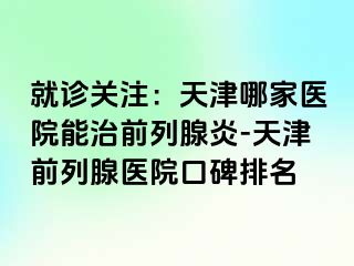 就诊关注：天津哪家医院能治前列腺炎-天津前列腺医院口碑排名