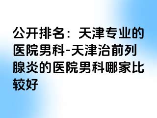 公开排名：天津专业的医院男科-天津治前列腺炎的医院男科哪家比较好