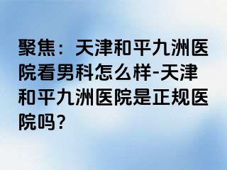 聚焦：天津和平九洲医院看男科怎么样-天津和平九洲医院是正规医院吗？
