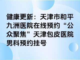 健康更新：天津市和平九洲医院在线预约“公众聚焦”天津包皮医院男科预约挂号