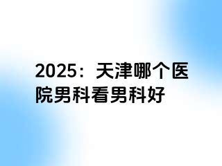 2025：天津哪个医院男科看男科好