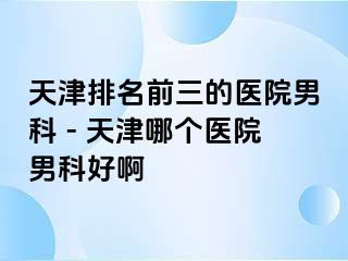 天津排名前三的医院男科 - 天津哪个医院男科好啊