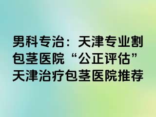 男科专治：天津专业割包茎医院“公正评估”天津治疗包茎医院推荐