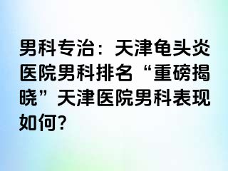 男科专治：天津龟头炎医院男科排名“重磅揭晓”天津医院男科表现如何？