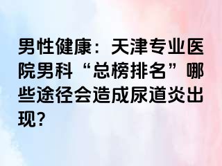 男性健康：天津专业医院男科“总榜排名”哪些途径会造成尿道炎出现？