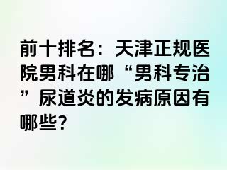 前十排名：天津正规医院男科在哪“男科专治”尿道炎的发病原因有哪些？