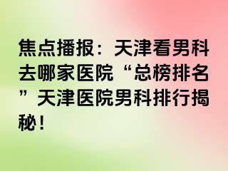 焦点播报：天津看男科去哪家医院“总榜排名”天津医院男科排行揭秘！