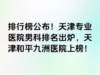 排行榜公布！天津专业医院男科排名出炉，天津和平九洲医院上榜！