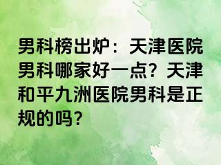 男科榜出炉：天津医院男科哪家好一点？天津和平九洲医院男科是正规的吗？