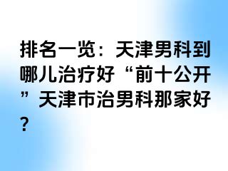 排名一览：天津男科到哪儿治疗好“前十公开”天津市治男科那家好？