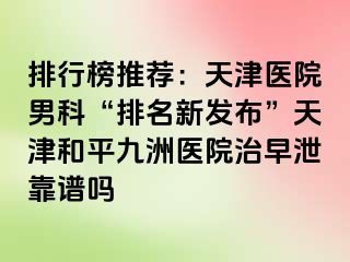 排行榜推荐：天津医院男科“排名新发布”天津和平九洲医院治早泄靠谱吗