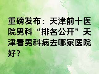 重磅发布：天津前十医院男科“排名公开”天津看男科病去哪家医院好？