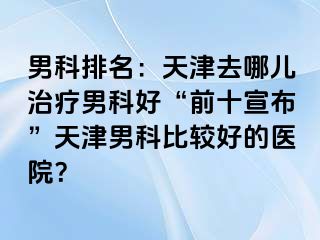 男科排名：天津去哪儿治疗男科好“前十宣布”天津男科比较好的医院？