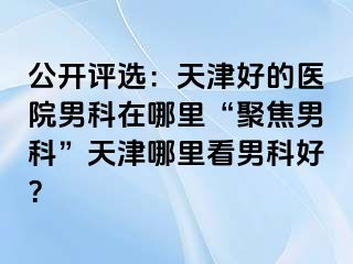 公开评选：天津好的医院男科在哪里“聚焦男科”天津哪里看男科好？
