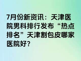 7月份新资讯：天津医院男科排行发布“热点排名”天津割包皮哪家医院好？
