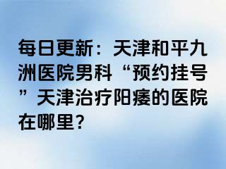 每日更新：天津和平九洲医院男科“预约挂号”天津治疗阳痿的医院在哪里？