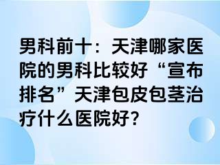 男科前十：天津哪家医院的男科比较好“宣布排名”天津包皮包茎治疗什么医院好？