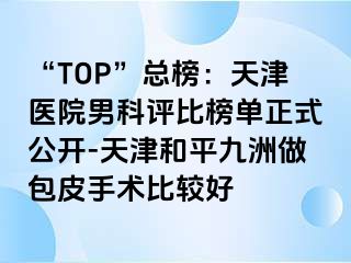 “TOP”总榜：天津医院男科评比榜单正式公开-天津和平九洲做包皮手术比较好