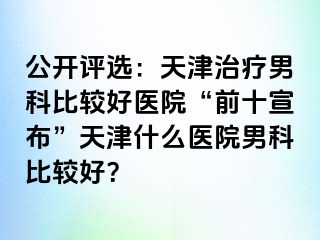公开评选：天津治疗男科比较好医院“前十宣布”天津什么医院男科比较好？